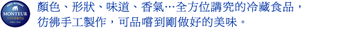 顏色、形狀、味道、香氣...全方位講究的冷藏食品，彷彿手工製作，可品嚐到剛做好的美味。