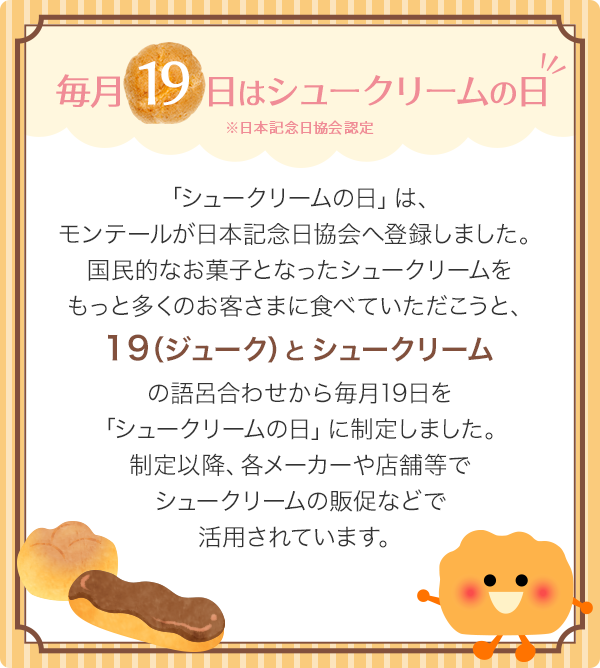 毎月19日はシュークリームの日 「シュークリームの日」は、モンテールが日本記念日協会へ登録しました。国民的なお菓子となった シュークリームをもっと多くのお客さまに食べていただこうと、19（ジューク）とシュークリームの語呂合わせから毎月19日を「シュークリームの日」に制定しました。制定以降、各メーカーや店舗等でシュークリームの販促などで活用されています。