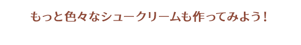 もっと色々なシュークリームも作ってみよう!