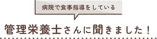 病院で食事指導をしている 管理栄養士さんに聞きました！