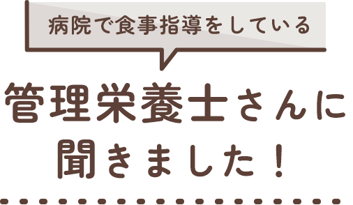 病院で食事指導をしている 管理栄養士さんに聞きました！