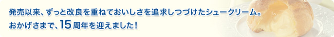 発売以来、ずっと改良を重ねておいしさを追求しつづけたシュークリーム。おかげさまで、15周年を迎えました！