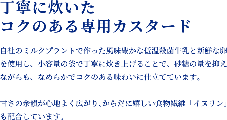 丁寧に炊いたコクのある専用カスタード　自社のミルクプラントで作った風味豊かな低温殺菌牛乳と新鮮な卵を使用し、小容量の釜で丁寧に炊き上げることで、砂糖の量を抑えながらも、なめらかでコクのある味わいに仕立てています。甘さの余韻が心地よく広がり、からだに嬉しい食物繊維「イヌリン」も配合しています。
