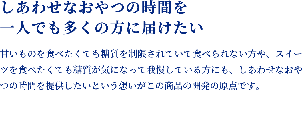 しあわせなおやつの時間を
    一人でも多くの方に届けたい 甘いものを食べたくても糖質を制限されていて食べられない方や、スイーツを食べたくても糖質が気になって我慢している方にも、しあわせなおやつの時間を提供したいという想いがこの商品の開発の原点です。