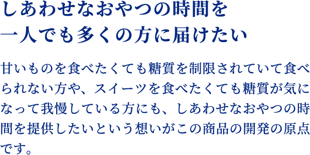 おいしくて、やさしいスイーツを目指して スイーツは嗜好品で、「おいしい」のが大前提。
    そのため商品開発には様々な検討を行い、何度も試作を重ねるなど苦労の連続でした。そんな試行錯誤の末、ようやくおいしさにも満足のいく、糖質を考えた商品が完成しました。暮らしに彩りをもたらしてくれる、おいしくて、やさしいスイーツを一人でも多くの方に楽しんで頂ければ嬉しいです。