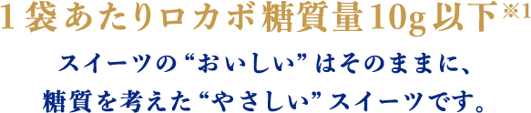 1袋あたりロカボ糖質量10g以下※1 スイーツの“おいしい”はそのままに、糖質を考えた“やさしい”スイーツです。
