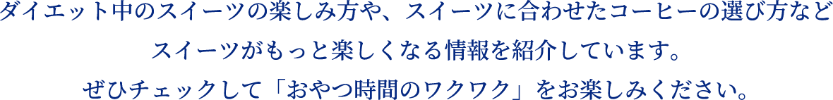 ダイエット中のスイーツの楽しみ方や、スイーツに合わせたコーヒーの選び方などスイーツがもっと楽しくなる情報を紹介しています。ぜひチェックして「おやつ時間のワクワク」をお楽しみください。